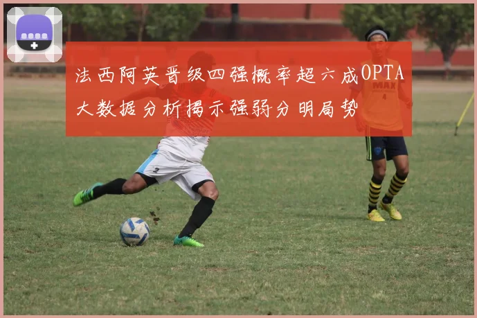 法西阿英晋级四强概率超六成OPTA大数据分析揭示强弱分明局势