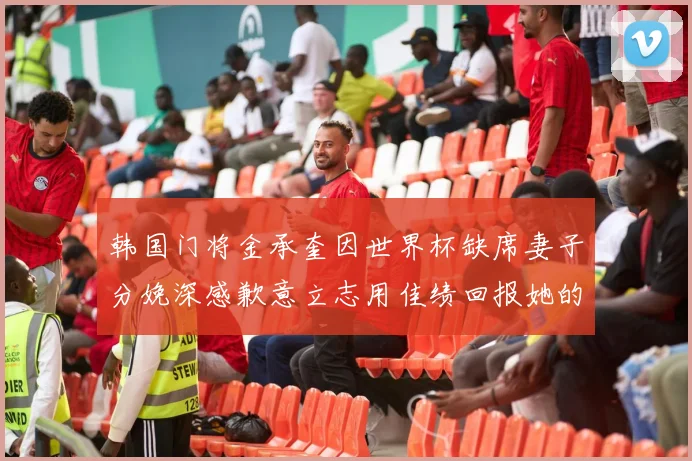 韩国门将金承奎因世界杯缺席妻子分娩深感歉意立志用佳绩回报她的支持