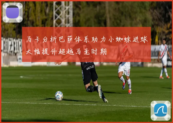 马卡分析巴萨体系助力小蜘蛛进球大幅提升超越马竞时期