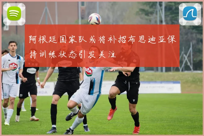 阿根廷国家队或将补招布恩迪亚保持训练状态引发关注