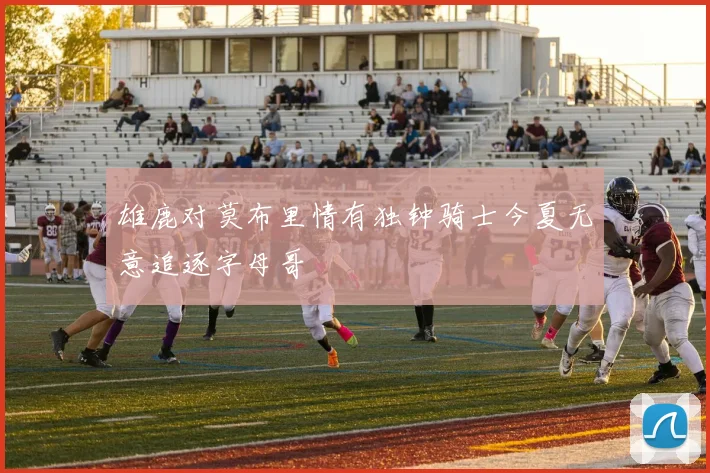 雄鹿对莫布里情有独钟骑士今夏无意追逐字母哥