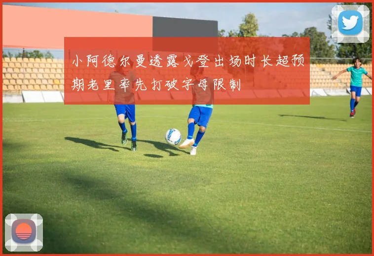 小阿德尔曼透露戈登出场时长超预期老里率先打破字母限制