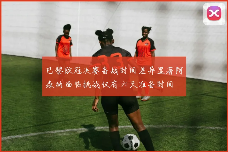 巴黎欧冠决赛备战时间差异显著阿森纳面临挑战仅有六天准备时间