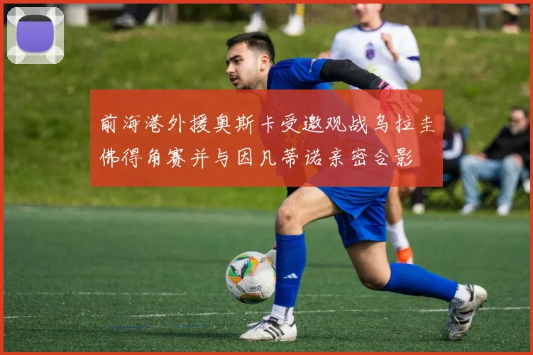 前海港外援奥斯卡受邀观战乌拉圭佛得角赛并与因凡蒂诺亲密合影