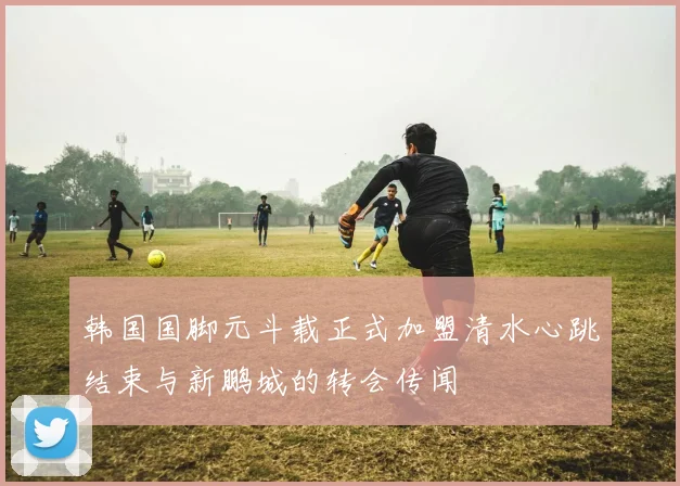 韩国国脚元斗载正式加盟清水心跳结束与新鹏城的转会传闻