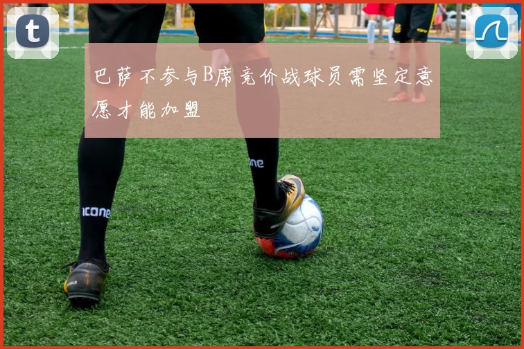 巴萨不参与B席竞价战球员需坚定意愿才能加盟