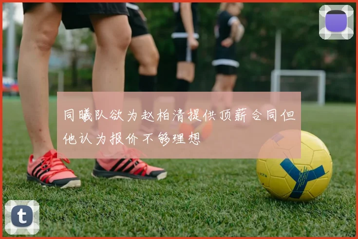 同曦队欲为赵柏清提供顶薪合同但他认为报价不够理想