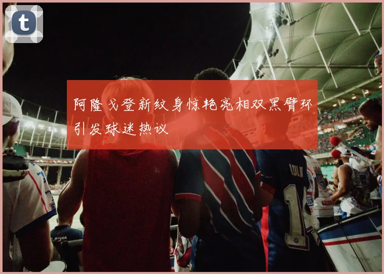 阿隆戈登新纹身惊艳亮相双黑臂环引发球迷热议