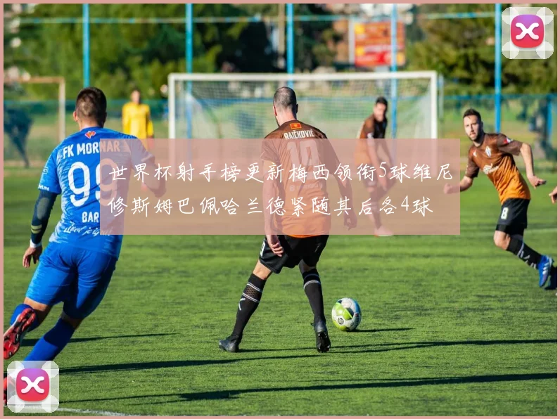 世界杯射手榜更新梅西领衔5球维尼修斯姆巴佩哈兰德紧随其后各4球