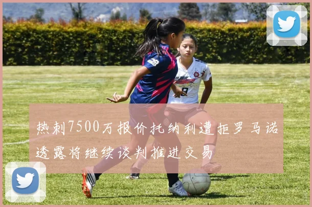 热刺7500万报价托纳利遭拒罗马诺透露将继续谈判推进交易