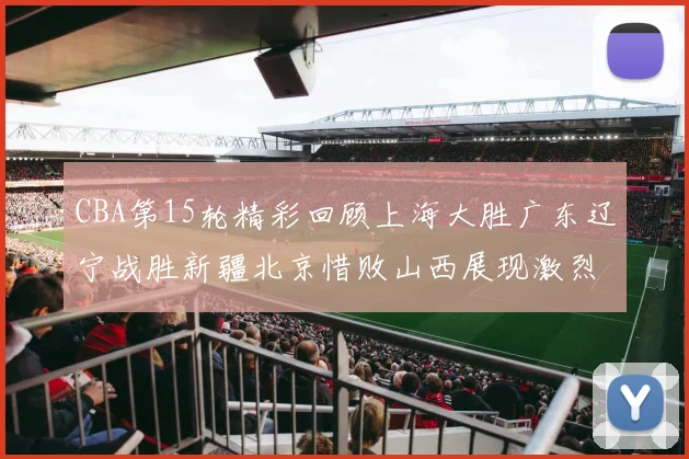 CBA第15轮精彩回顾上海大胜广东辽宁战胜新疆北京惜败山西展现激烈竞争