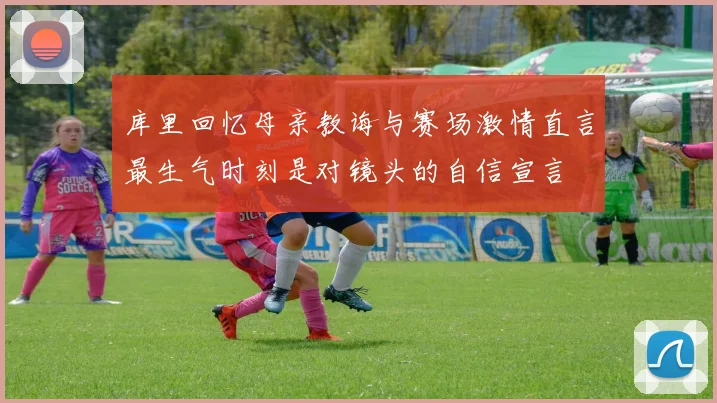 库里回忆母亲教诲与赛场激情直言最生气时刻是对镜头的自信宣言