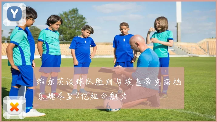 维尔茨谈球队胜利与埃基蒂克搭档乐趣尽显2亿组合魅力