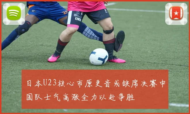 日本U23核心市原吏音或缺席决赛中国队士气高涨全力以赴争胜