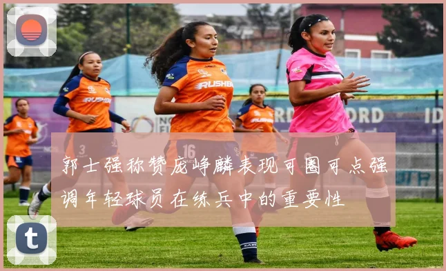郭士强称赞庞峥麟表现可圈可点强调年轻球员在练兵中的重要性