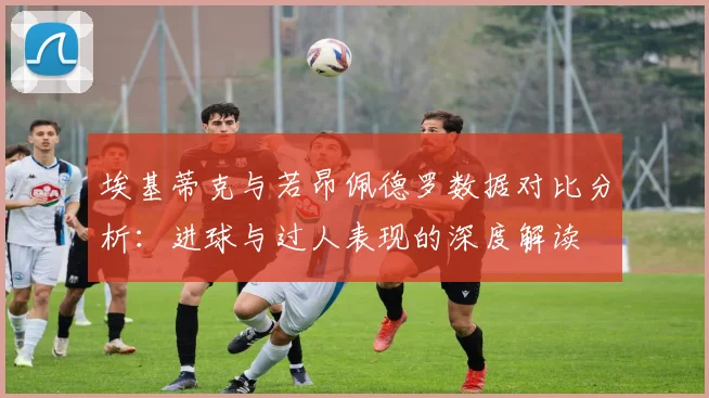 埃基蒂克与若昂佩德罗数据对比分析：进球与过人表现的深度解读