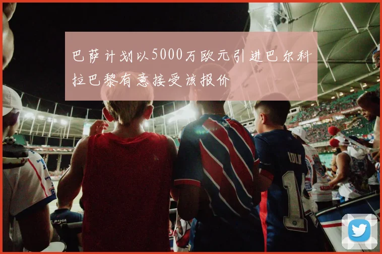 巴萨计划以5000万欧元引进巴尔科拉巴黎有意接受该报价