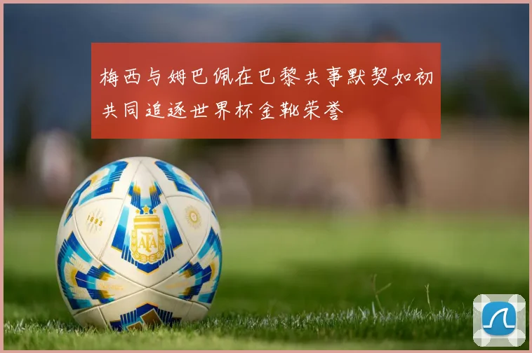 梅西与姆巴佩在巴黎共事默契如初共同追逐世界杯金靴荣誉