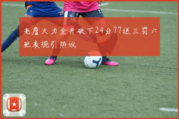 老詹火力全开砍下24分77送三罚六犯表现引热议