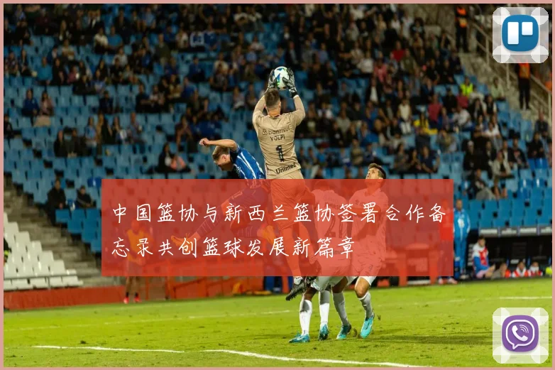 中国篮协与新西兰篮协签署合作备忘录共创篮球发展新篇章