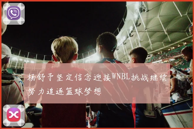 杨舒予坚定信念迎接WNBL挑战继续努力追逐篮球梦想